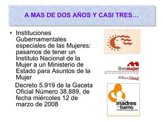 A MAS DE DOS AÑOS Y CASI TRES… Instituciones Gubernamentales especiales de las Mujeres: pasamos de tener un Instituto Nacional de la Mujer a un Ministerio de Estado para Asuntos de la Mujer Decreto 5.919 de la Gaceta Oficial Número 38.889, de fecha miércoles 12 de marzo de 2008 