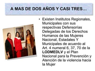 Existen Institutos Regionales, Municipales con sus respectivas Defensorías Delegadas de los Derechos Humanos de las Mujeres Nacional, Estadales Y Municipales de acuerdo al  Art. 4 numeral 6, 37, 70 de la  LODMEDLV  y el Plan Nacional para la Prevención y Atención de la violencia hacia la Mujer A MAS DE DOS AÑOS Y CASI TRES… 