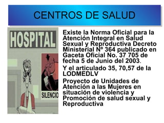 CENTROS DE SALUD Existe la Norma Oficial para la Atención Integral en Salud Sexual y Reproductiva  Decreto Ministerial Nº 364 publicado en Gaceta Oficial No. 37 705 de fecha 5 de Junio del 2003 .  Y el articulado 35, 70,57 de la   LODMEDLV  Proyecto de Unidades de Atención a las Mujeres en situación de violencia y Promoción de salud sexual y Reproductiva 