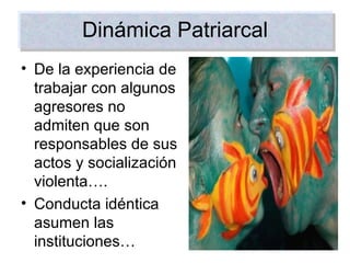 Dinámica Patriarcal De la experiencia de trabajar con algunos agresores no admiten que son responsables de sus actos y socialización violenta…. Conducta idéntica asumen las instituciones… 