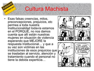Cultura Machista Esas falsas creencias, mitos, preconcepciones, prejuicios, etc permea a toda nuestra Institucionalidad todavía estamos en el PORQUÊ, no nos damos cuenta que allí están nuestras mujeres en situación de violencia esperando que MEJORE la respuesta Institucional… y que a su vez son victimas en las instituciones de esos prejuicios que se trasladan al servicio, atención y tratamiento cuando el personal no tiene la debida experticia… 