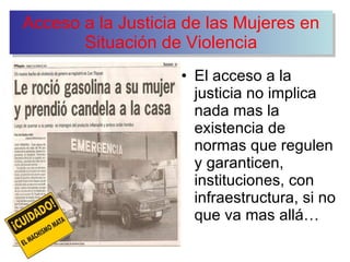 Acceso a la Justicia de las Mujeres en Situación de Violencia El acceso a la justicia no implica nada mas la existencia de normas que regulen y garanticen, instituciones, con infraestructura, si no que va mas allá… 