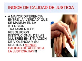 INDICE DE CALIDAD DE JUSTICIA A MAYOR DIFERENCIA ENTRE LA “VERDAD” QUE SE MANEJA EN LA ATENCIÒN, TRATAMIENTO Y RESOLUCION INSTITUCIONAL DE LAS MUJERES EN SITUACION DE VIOLENCIA Y SU REALIDAD  MENOS   CALIDAD DE ACCESO A LA JUSTICIA HAY !!! 