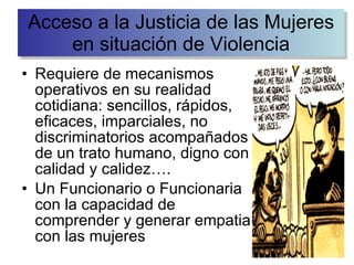 Requiere de mecanismos operativos en su realidad cotidiana: sencillos, rápidos, eficaces, imparciales, no discriminatorios acompañados de un trato humano, digno con calidad y calidez…. Un Funcionario o Funcionaria con la capacidad de comprender y generar empatia con las mujeres Acceso a la Justicia de las Mujeres en situación de Violencia 