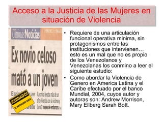 Acceso a la Justicia de las Mujeres en situación de Violencia Requiere de una articulación funcional operativa minima, sin protagonismos entre las instituciones que intervienen… esto es un mal que no es propio de los Venezolanos y Venezolanas los conmino a leer el siguiente estudio: Como abordar la Violencia de Genero en America Latina y el Caribe efectuado por el banco Mundial, 2004, cuyos autor y autoras son: Andrew Morrison, Mary Ellberg Sarah Bott. 