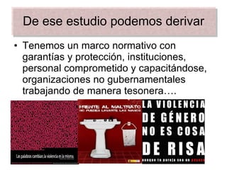 De ese estudio podemos derivar Tenemos un marco normativo con garantías y protección, instituciones, personal comprometido y capacitándose, organizaciones no gubernamentales trabajando de manera tesonera…. 