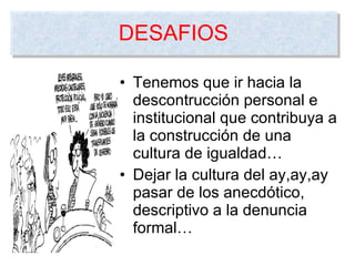 Tenemos que ir hacia la descontrucción personal e institucional que contribuya a la construcción de una cultura de igualdad… Dejar la cultura del ay,ay,ay pasar de los anecdótico, descriptivo a la denuncia formal… DESAFIOS 
