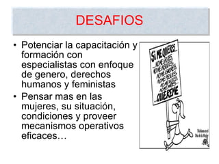 DESAFIOS Potenciar la capacitación y formación con especialistas con enfoque de genero, derechos humanos y feministas Pensar mas en las mujeres, su situación, condiciones y proveer mecanismos operativos eficaces… 