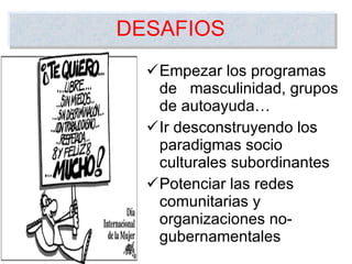 Empezar los programas de  masculinidad, grupos de autoayuda…  Ir desconstruyendo los paradigmas socio culturales subordinantes Potenciar las redes comunitarias y organizaciones no-gubernamentales DESAFIOS 