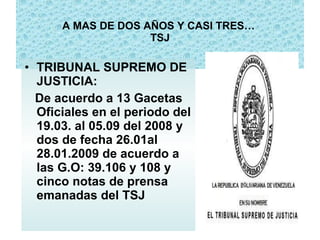 A MAS DE DOS AÑOS Y CASI TRES…   TSJ TRIBUNAL SUPREMO DE JUSTICIA: De acuerdo a 13 Gacetas Oficiales en el periodo del 19.03. al 05.09 del 2008 y dos de fecha 26.01al 28.01.2009 de acuerdo a las G.O: 39.106 y 108 y cinco notas de prensa emanadas del TSJ 