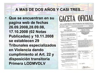 Que se encuentran en su pagina web de fechas 26.09.2008,28.09.08, 17.10.2008 (02 Notas Publicadas) y 10.11.2008 se establecen 29 Tribunales especializados en Violencia dando cumplimiento al Art. 22 y disposición transitoria Primera LODMVDLV A MAS DE DOS AÑOS Y CASI TRES… 