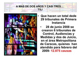 Que hacen un total de de 29 tribunales de Primera Instancia     28 de junio 2008 se crearon 6 tribunales de Control, Audiencias y Medidas y dos de Juicio, en el área Metropolitana de Caracas, quienes  han atendido para febrero del 2009-  12.875 causas      A MAS DE DOS AÑOS Y CASI TRES…  TSJ 
