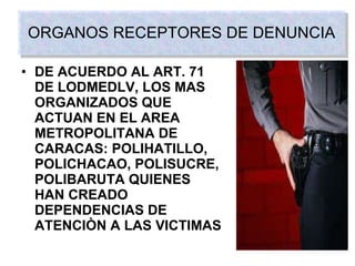ORGANOS RECEPTORES DE DENUNCIA DE ACUERDO AL ART. 71 DE   LODMEDLV, LOS MAS ORGANIZADOS QUE ACTUAN EN EL AREA METROPOLITANA DE CARACAS: POLIHATILLO, POLICHACAO, POLISUCRE, POLIBARUTA QUIENES HAN CREADO DEPENDENCIAS DE ATENCIÒN A LAS VICTIMAS 
