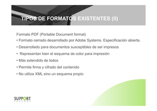 TIPOS DE FORMATOS EXISTENTES (II)TIPOS DE FORMATOS EXISTENTES (II)
Formato PDF (Portable Document format)
• Formato cerrado desarrollado por Adobe Systems. Especificación abierta.
• Desarrollado para documentos susceptibles de ser impresos
• Representan bien el esquema de color para impresiónp q p p
• Más extendido de todos
• Permite firma y cifrado del contenidoPermite firma y cifrado del contenido
• No utiliza XML sino un esquema propio
 