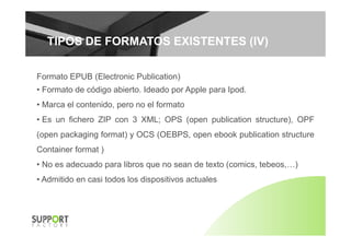 TIPOS DE FORMATOS EXISTENTES (IV)TIPOS DE FORMATOS EXISTENTES (IV)
Formato EPUB (Electronic Publication)
• Formato de código abierto. Ideado por Apple para Ipod.
• Marca el contenido, pero no el formato
• Es un fichero ZIP con 3 XML; OPS (open publication structure), OPF; ( p p ),
(open packaging format) y OCS (OEBPS, open ebook publication structure
Container format )Container format )
• No es adecuado para libros que no sean de texto (comics, tebeos,…)
• Admitido en casi todos los dispositivos actuales• Admitido en casi todos los dispositivos actuales
 