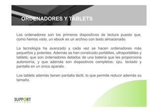 ORDENADORES Y TABLETSORDENADORES Y TABLETS
Los ordenadores son los primeros dispositivos de lectura puesto que,
como hemos visto, un ebook es un archivo con texto almacenado.
La tecnología ha avanzado y cada vez se hacen ordenadores más
pequeños y potentes. Además se han construido portátiles, ultraportátiles y
t bl t d d d t d d b t í l itablets; que son ordenadores dotados de una batería que les proporciona
autonomía, y que además son dispositivos completos; cpu, teclado y
pantalla en un único aparato.
Los tablets además tienen pantalla táctil, lo que permite reducir además su
tamaño.
 