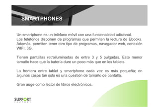 SMARTPHONESSMARTPHONES
Un smartphone es un teléfono móvil con una funcionalidad adicional.
Los teléfonos disponen de programas que permiten la lectura de Ebooks.
Además permiten tener otro tipo de programas navegador web conexiónAdemás, permiten tener otro tipo de programas, navegador web, conexión
WIFI, 3G.
Ti t ll t il i d d t 3 5 l d E tTienen pantallas retroiluminadas de entre 3 y 5 pulgadas. Este menor
tamaño hace que la batería dure un poco más que en los tablets.
La frontera entre tablet y smartphone cada vez es más pequeña; en
algunos casos tan sólo es una cuestión de tamaño de pantalla.
Gran auge como lector de libros electrónicos.
 