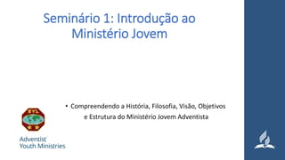 Seminário 1: Introdução ao
Ministério Jovem
• Compreendendo a História, Filosofia, Visão, Objetivos
e Estrutura do Ministério Jovem Adventista
 