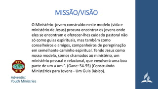 MISSÃO/VISÃO
O Ministério jovem construído neste modelo (vida e
ministério de Jesus) procura encontrar os jovens onde
eles se encontram e oferecer-lhes cuidado pastoral não
só como guias espirituais, mas também como
conselheiros e amigos, companheiros de peregrinação
em semelhante caminho espiritual. Tendo Jesus como
nosso modelo, somos chamados ao ministério, um
ministério pessoal e relacional, que envolverá uma boa
parte de um a um ”. (Gane: 54-55) (Construindo
Ministérios para Jovens - Um Guia Básico).
 
