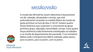 MISSÃO/VISÃO
A missão dos Ministérios Jovem Adventista é basicamente
um de: salvação, discipulado e serviço, que está
profundamente enraizada no modelo bíblico da missão da
igreja primitiva no livro de Atos 2: 42-47. Existem quatro
forças dinâmicas que sustentam o crescimento da igreja
primitiva: graça, adoração, comunidade, serviço. Essas quatro
forças dinâmicas estão fortemente entrelaçadas no trabalho
e na missão do departamento de juventude. É um ministério
bíblico onde o Compromisso MJA é realizado, pelos jovens,
para os jovens, para os jovens, com os jovens.
 