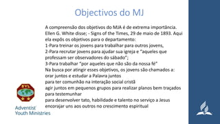 Objectivos do MJ
A compreensão dos objetivos do MJA é de extrema importância.
Ellen G. White disse; - Signs of the Times, 29 de maio de 1893. Aqui
ela expôs os objetivos para o departamento:
1-Para treinar os jovens para trabalhar para outros jovens,
2-Para recrutar jovens para ajudar sua igreja e “aqueles que
professam ser observadores do sábado”;
3-Para trabalhar “por aqueles que não são da nossa fé”
Na busca por atingir esses objetivos, os jovens são chamados a:
orar juntos e estudar a Palavra juntos
para ter comunhão na interação social cristã
agir juntos em pequenos grupos para realizar planos bem traçados
para testemunhar
para desenvolver tato, habilidade e talento no serviço a Jesus
encorajar uns aos outros no crescimento espiritual
 
