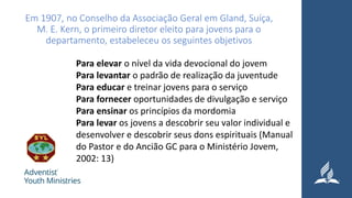 Em 1907, no Conselho da Associação Geral em Gland, Suíça,
M. E. Kern, o primeiro diretor eleito para jovens para o
departamento, estabeleceu os seguintes objetivos
Para elevar o nível da vida devocional do jovem
Para levantar o padrão de realização da juventude
Para educar e treinar jovens para o serviço
Para fornecer oportunidades de divulgação e serviço
Para ensinar os princípios da mordomia
Para levar os jovens a descobrir seu valor individual e
desenvolver e descobrir seus dons espirituais (Manual
do Pastor e do Ancião GC para o Ministério Jovem,
2002: 13)
 