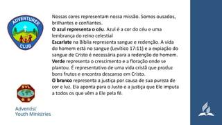 Nossas cores representam nossa missão. Somos ousados,
brilhantes e confiantes.
O azul representa o céu. Azul é a cor do céu e uma
lembrança do reino celestial
Escarlate na Bíblia representa sangue e redenção. A vida
do homem está no sangue (Levítico 17:11) e a expiação do
sangue de Cristo é necessária para a redenção do homem.
Verde representa o crescimento e a floração onde se
plantou. É representativo de uma vida cristã que produz
bons frutos e encontra descanso em Cristo.
O branco representa a justiça por causa de sua pureza de
cor e luz. Ela aponta para o Justo e a justiça que Ele imputa
a todos os que vêm a Ele pela fé.
 
