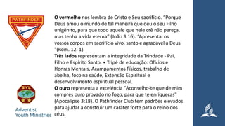 O vermelho nos lembra de Cristo e Seu sacrifício. “Porque
Deus amou o mundo de tal maneira que deu o seu Filho
unigênito, para que todo aquele que nele crê não pereça,
mas tenha a vida eterna” (João 3:16). “Apresentai os
vossos corpos em sacrifício vivo, santo e agradável a Deus
"(Rom. 12: 1).
Três lados representam a integridade da Trindade - Pai,
Filho e Espírito Santo. • Tripé de educação: Ofícios e
Honras Mentais, Acampamentos Físicos, trabalho de
abelha, foco na saúde, Extensão Espiritual e
desenvolvimento espiritual pessoal.
O ouro representa a excelência "Aconselho-te que de mim
compres ouro provado no fogo, para que te enriqueças"
(Apocalipse 3:18). O Pathfinder Club tem padrões elevados
para ajudar a construir um caráter forte para o reino dos
céus.
 