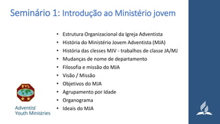Seminário 1: Introdução ao Ministério jovem
• Estrutura Organizacional da Igreja Adventista
• História do Ministério Jovem Adventista (MJA)
• História das clesses MJV - trabalhos de classe JA/MJ
• Mudanças de nome de departamento
• Filosofia e missão do MJA
• Visão / Missão
• Objetivos do MJA
• Agrupamento por Idade
• Organograma
• Ideais do MJA
 