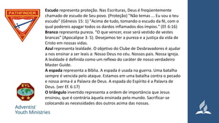 Escudo representa proteção. Nas Escrituras, Deus é freqüentemente
chamado de escudo de Seu povo. (Proteção) "Não temas ... Eu sou o teu
escudo" (Gênesis 15: 1) "Acima de tudo, tomando o escudo da fé, com o
qual podereis apagar todos os dardos inflamados dos ímpios." (Ef. 6:16)
Branco representa pureza. “O que vencer, esse será vestido de vestes
brancas” (Apocalipse 3: 5). Desejamos ter a pureza e a justiça da vida de
Cristo em nossas vidas.
Azul representa lealdade. O objetivo do Clube de Desbravadores é ajudar
a nos ensinar a ser leais a: Nosso Deus no céu. Nossos pais. Nossa igreja.
A lealdade é definida como um reflexo do caráter de nosso verdadeiro
Master Guide.
A espada representa a Bíblia. A espada é usada na guerra. Uma batalha
sempre é vencida pelo ataque. Estamos em uma batalha contra o pecado
e nossa arma é a Palavra de Deus. A espada do Espírito é a Palavra de
Deus. (ver Ef. 6:17)
O triângulo invertido representa a ordem de importância que Jesus
ensinou, que é contrária àquela ensinada pelo mundo. Sacrificar-se
colocando as necessidades dos outros acima das nossas.
 