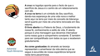 A cruz no logotipo aponta para o facto de que o
sacrifício de Jesus é o centro de um relacionamento
com ele.
A cruz na terra é um símbolo de Seu sacrifício,
dando-nos esperança de uma vida nova e melhor
tanto aqui na terra por meio do conceito de liderança
servil quanto por meio de uma terra renovada em Seu
retorno.
O livro aberto é a Palavra de Deus, o fundamento de
nossa fé, conhecimento e estilo de vida. É aberto
porque é uma mensagem que devemos internalizar
como nosso guia e companheiro constante. É também
para ser compartilhado com todos os que o receberem
gratuitamente.
As cores graduadas do amarelo ao laranja
representam o amanhecer da vida eterna que se
segue à escuridão de nossa experiência temporal
nesta terra pecaminosa.
 