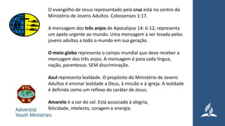 O evangelho de Jesus representado pela cruz está no centro do
Ministério de Jovens Adultos. Colossenses 1:17.
A mensagem dos três anjos de Apocalipse 14: 6-12, representa
um apelo urgente ao mundo. Uma mensagem a ser levada pelos
jovens adultos a todo o mundo em sua geração.
O meio globo representa o campo mundial que deve receber a
mensagem dos três anjos. A mensagem é para cada língua,
nação, parentesco. SEM discriminação.
Azul representa lealdade. O propósito do Ministério de Jovens
Adultos é ensinar lealdade a Deus, à missão e à igreja. A lealdade
é definida como um reflexo do caráter de Jesus.
Amarelo é a cor do sol. Está associado à alegria,
felicidade, intelecto, coragem e energia.
 