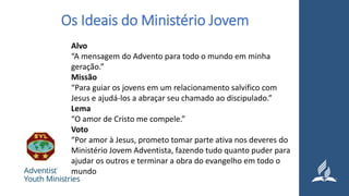Os Ideais do Ministério Jovem
Alvo
“A mensagem do Advento para todo o mundo em minha
geração.”
Missão
“Para guiar os jovens em um relacionamento salvifico com
Jesus e ajudá-los a abraçar seu chamado ao discipulado.”
Lema
“O amor de Cristo me compele.”
Voto
“Por amor à Jesus, prometo tomar parte ativa nos deveres do
Ministério Jovem Adventista, fazendo tudo quanto puder para
ajudar os outros e terminar a obra do evangelho em todo o
mundo
 