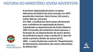 HISTORIA DO MINISTÉRIO JOVEM ADVENTISTA
A primeira organização de jovens na Igreja
Adventista do Sétimo Dia local começou em 1879
quando dois meninos, Harry Fenner, (16 anos) e
Luther Warren, (14 anos)
Em 1901, a Conferência Geral votou oficialmente
para a existência da organização de jovens,
subordinada ao departamento da Escola Sabatina.
1907 O Conselho da Conferência Geral aprovou a
formação de um Departamento de Jovens dentro
da Conferência Geral, onde o ancião M. E. Kern foi
eleito o primeiro Diretor de Jovens da CG.
1907 - o nome finalmente aceito foi “Departamento
de Missionários Voluntários dos Jovens Adventistas
do Sétimo Dia”.
 