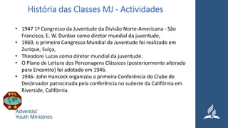 História das Classes MJ - Actividades
• 1947 1º Congresso da Juventude da Divisão Norte-Americana - São
Francisco, E. W. Dunbar como diretor mundial da juventude,
• 1969, o primeiro Congresso Mundial da Juventude foi realizado em
Zurique, Suíça,
• Theodore Lucas como diretor mundial da juventude.
• O Plano de Leitura dos Personagens Clássicos (posteriormente alterado
para Encontro) foi adotado em 1946.
• 1946- John Hancock organizou a primeira Conferência do Clube de
Desbrvador patrocinada pela conferência no sudeste da Califórnia em
Riverside, Califórnia.
 