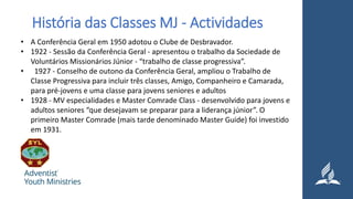 História das Classes MJ - Actividades
• A Conferência Geral em 1950 adotou o Clube de Desbravador.
• 1922 - Sessão da Conferência Geral - apresentou o trabalho da Sociedade de
Voluntários Missionários Júnior - “trabalho de classe progressiva”.
• 1927 - Conselho de outono da Conferência Geral, ampliou o Trabalho de
Classe Progressiva para incluir três classes, Amigo, Companheiro e Camarada,
para pré-jovens e uma classe para jovens seniores e adultos
• 1928 - MV especialidades e Master Comrade Class - desenvolvido para jovens e
adultos seniores “que desejavam se preparar para a liderança júnior”. O
primeiro Master Comrade (mais tarde denominado Master Guide) foi investido
em 1931.
 