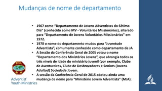 Mudanças de nome de departamento
• 1907 como “Departamento de Jovens Adventistas do Sétimo
Dia” (conhecido como MV - Voluntários Missionários), alterado
para “Departamento de Jovens Voluntários Missionários” em
1972.
• 1978 o nome do departamento mudou para “Juventude
Adventista”, comumente conhecido como departamento de JA
• A Sessão da Conferência Geral de 2005 votou o nome
“Departamento dos Ministérios Jovens”, que abrangia todos os
três níveis de idade do ministério juvenil (por exemplo, Clube
de Aventureiros, Clube de Desbravadores e Seniors (Jovens
Adultod) Sociedade Jovem.
• A sessão da Conferência Geral de 2015 adotou ainda uma
mudança de nome para “Ministério Jovem Adventista” (MJA).
 