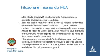 Filosofia e missão do MJA
• A filosofia básica do MJA está firmemente fundamentada na
revelação bíblica de quem é Jesus Cristo.
• Jesus não apenas mostrou o imenso amor do Pai pela humanidade
por meio de "liderança servil" (João 13: 1-17), mas também
mostrou como receber o poder para vencer o pecado neste mundo
através do poder do Espírito Santo. Jesus mostrou a Seus discípulos
como viver uma vida no Espírito e se tornar discípulos do Reino de
Deus em um mundo pecaminoso.
• É Jesus que é o nosso modelo de “ministério encarnacional” (por
exemplo, permitindo que o caráter de Jesus e o poder do Espírito
Santo sejam revelados na vida de nossos jovens, tornando-se assim
verdadeiros discípulos seus nesta geração
 