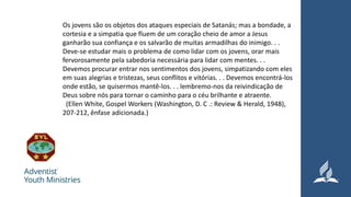 Os jovens são os objetos dos ataques especiais de Satanás; mas a bondade, a
cortesia e a simpatia que fluem de um coração cheio de amor a Jesus
ganharão sua confiança e os salvarão de muitas armadilhas do inimigo. . .
Deve-se estudar mais o problema de como lidar com os jovens, orar mais
fervorosamente pela sabedoria necessária para lidar com mentes. . .
Devemos procurar entrar nos sentimentos dos jovens, simpatizando com eles
em suas alegrias e tristezas, seus conflitos e vitórias. . . Devemos encontrá-los
onde estão, se quisermos mantê-los. . . lembremo-nos da reivindicação de
Deus sobre nós para tornar o caminho para o céu brilhante e atraente.
(Ellen White, Gospel Workers (Washington, D. C .: Review & Herald, 1948),
207-212, ênfase adicionada.)
 