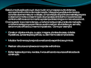 Esta é uma situação pelo qual deve mudar em um espaço curto de tempo, acompanhando o ritmo de modernização. Mas para que efetue de maneira concreto deve-se instaurar o debate, a implantação de políticas e estratégias para o desenvolvimento e disseminação de propostas de trabalho inovadores caso contrario define-se como incerto a presença da tecnologia no meio educacional. O computador é ao mesmo tempo, uma ferramenta e instrumento de mediação, uma ferramenta porque permite ao usuário realizar atividades que, sem ele, seriam muito difíceis ou mesmo impossíveis.  Como por exemplo: Construir objetos virtuais, ou seja, imagens, plantas de casas, cidades hipotéticas, apresentações gráficas, ou até mesmo este simples texto. Modelar fenômenos planejando e realizando experiências químicas. Realizar cálculos complexos com rapidez e eficiência. Editar textos de jornais, revistas, livros utilizando recursos sofisticados de construção. 