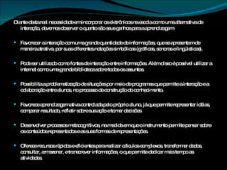 Diante desta real necessidade em incorporar os eletrônicos na escola como uma alternativa de interação, devemos observar o quanto são seus ganhos para a aprendizagem: Favorecer a interação com uma grande quantidade de informações, que se apresentam de maneira atrativa, por suas diferentes notações simbólicas (gráficas, sonoras e lingüísticas). Pode ser utilizado como fontes de interação entre informações. Além disso é possível utilizar a internet como uma grande biblioteca sobre todos os assuntos. Possibilita a problematização de situações por meio de programas que permite a interação e a colaboração entre alunos, no processo de construção do conhecimento. Favorece aprendizagem ativa controlada pelo próprio aluno, já que permite representar idéias, comparar resultado, refletir sobre sua ação e tomar decisões. Desenvolver processos metacognitivos, na medida em que o instrumento permite pensar sobre os conteúdos representados e as suas formas de representações. Oferece recursos rápidos e eficientes para realizar cálculos complexos, transformar dados, consultar, armazenar, e transcrever informações, o que permite dedicar mais tempo as atividades. 
