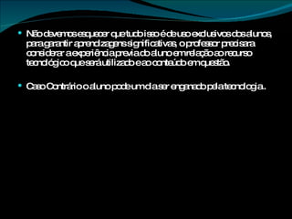 Não devemos esquecer que tudo isso é de uso exclusivos dos alunos, para garantir aprendizagens significativas, o professor precisara considerar a experiência previa do aluno em relação ao recurso tecnológico que será utilizado e ao conteúdo em questão. Caso Contrário o aluno pode um dia ser enganado pela tecnologia.. 