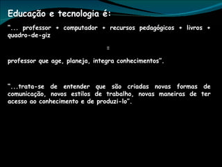 Educação e tecnologia é:  “ ... professor + computador + recursos pedagógicos + livros + quadro-de-giz  =  professor que age, planeja, integra conhecimentos”. “ ...trata-se de entender que são criadas novas formas de comunicação, novos estilos de trabalho, novas maneiras de ter acesso ao conhecimento e de produzi-lo”. 