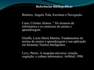 Referências Bibliográficas Belmiro, Angela. Fala, Escritura e Navegação. Cano, Cristina Alonso. “ Os recursos da informatica e os contextos de ensino e aprendizagem. Giraffa, Lucia Maria Martins. Fundamentos de teorias de ensino e aprendizagem e sua aplicação em Sistemas Tutores Inteligentes. Levy, Pierre. A maquina universo: criação, cognição, e cultura informatica: ArtMed, 1998. 