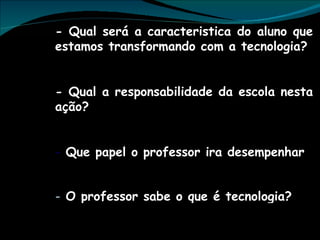 - Qual será a caracteristica do aluno que estamos transformando com a tecnologia? - Qual a responsabilidade da escola nesta ação? Que papel o professor ira desempenhar O professor sabe o que é tecnologia? 
