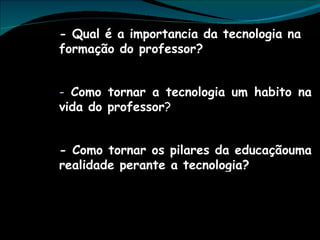 - Qual é a importancia da tecnologia na formação do professor? Como tornar a tecnologia um habito na vida do professor ? - Como tornar os pilares da educaçãouma realidade perante a tecnologia? 