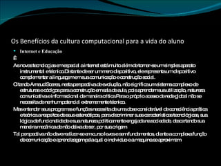 Os Benefícios da cultura computacional para a vida do aluno Internet e Educação   As novas tecnologias em especial a internet está muito além de tornar-se um simples aparato instrumental e técnico.Distante de ser um mero dispositivo, ele representa um dispositivo complementar a linguagem em sua comunicação e construção social. Citando Arnaud Soares, nesta perspectiva de evolução, não significa um sistema complexo de estruturas e códigos para a construção em sala de aula, pois aprendem sua utilização, natureza comunicativa e informacional de maneira critica.Para o próprio acesso de rede global não se necessita de nenhum potencial extremamente técnico. Mas entender seus programas e funções necessita de uma dose considerável de consciência prática e teórica a respeitos de seus estereótipos, para discriminar suas características tecnológicas, sua lógica de funcionalidade e sua natureza politicamente engajada na sociedade, descartando sua maneira mecânica de não deixa de ser, por sua origem. Tal perspectiva não deve realizar-se em curso leves e sem fundamentos, diante a complexa função de comunicação e aprendizagem pela qual o individuo e a maquina se aproximam. 