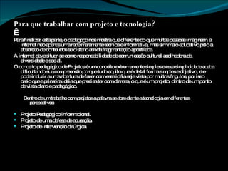 Para que trabalhar com projeto e tecnologia?   Para finalizar esta parte, o pedagogo nos mostra que diferente do que muitas pessoas imaginam, a internet não apenas uma rede meramente técnica e informativa, mas sim meio educativo pelo a absorção de conteúdos se distanciam da fragmentação apostilada. A internet deve situar-se como responsabilidade de comunicação cultural acolhedora da diversidade e social. O conceito pedagógico de Projetos é um conceito extremamente simples e essa simplicidade acaba dificultando sua compreensão porque tudo aquilo que é de tal forma simples e objetivo, ele pode induzir a uma abertura de fazer com essa idéia seja vista por muitos ângulos, por isso creio que a primeira idéia que precisa ter com clareza, o que é um projeto, dentro de um ponto de vista claro e pedagógico. Dentro de um trabalho com projetos a palavra se abre diante a tecnologia em diferentes perspectivas: Projeto Pedagógico informacional. Projeto de uma defesa de acusação. Projeto de Intervenção cirúrgica. 