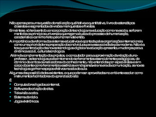 Não apenas para uma questão de realização qualitativa e quantitativa, livre de estereótipos classistas e segmentados de visões maniqueístas e fixistas.  Em síntese, só terá sentido a incorporação de tecnologia na educação como na escola, se forem mantidos os princípios universais que regem a busca do processo de humanização, característico caminho feito pelo homem até então. A importância da reforma dos sistemas educativos é apontada pelas organizações internacionais como uma prioridade na preparação dos indivíduos para essa sociedade pós moderna. Não é a toa que a introdução das novas tecnologias digitais na educação apresentou mudanças para a dinâmica social, cultura tecnologica. Além da complementação dos projetos, o computador para a aproximação da relação aluno-professor, as tecnologias acabam tornando-se ferramentas essencialmente pedagógicas, de domínio de ambos os realizadores do conhecimento, não entendidas por especialistas e sim corpo docente como ferramentais essências e indispensáveis na era da comunicação, as novas tecnologias ganham espaços efetivos na sala de aula. Algumas das possibilidades existentes, e que podem ser aproveitadas no ambiente escolar como instrumentos facilitadores do aprendizado são:   Computadores ligados a internet. Software de criação de sites. Televisão a cabo. Sistema de rádio. Jogos eletrônicos. 