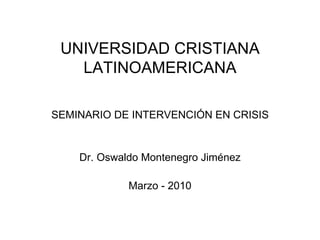 UNIVERSIDAD CRISTIANA LATINOAMERICANA SEMINARIO DE INTERVENCIÓN EN CRISIS Dr. Oswaldo Montenegro Jiménez Marzo - 2010 